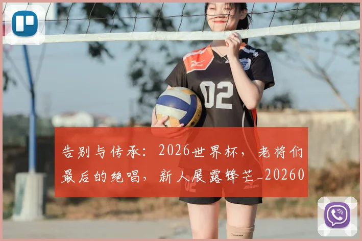 告别与传承:2026世界杯,老将们最后的绝唱,新人展露锋芒_20260602212849