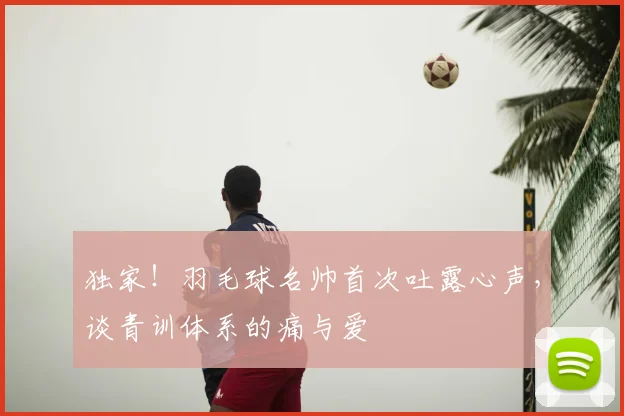 独家！羽毛球名帅首次吐露心声，谈青训体系的痛与爱