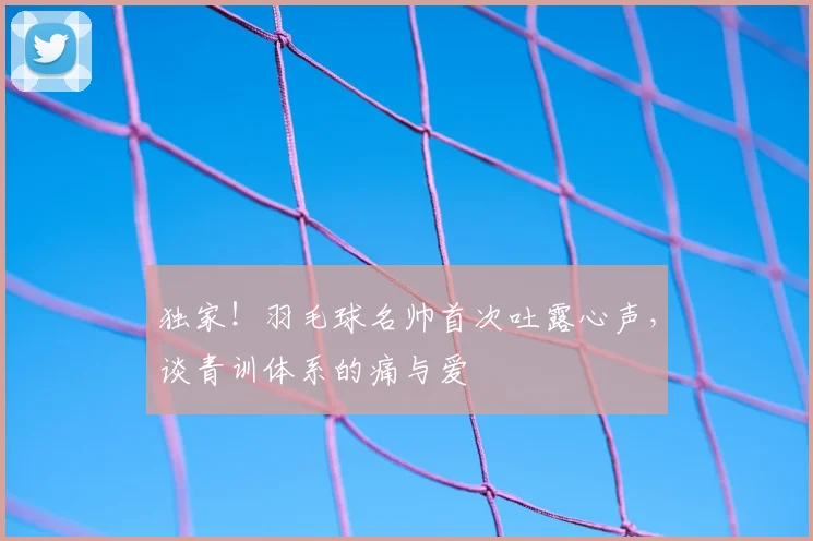 独家！羽毛球名帅首次吐露心声，谈青训体系的痛与爱