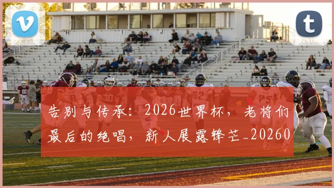 告别与传承:2026世界杯,老将们最后的绝唱,新人展露锋芒_20260602212849