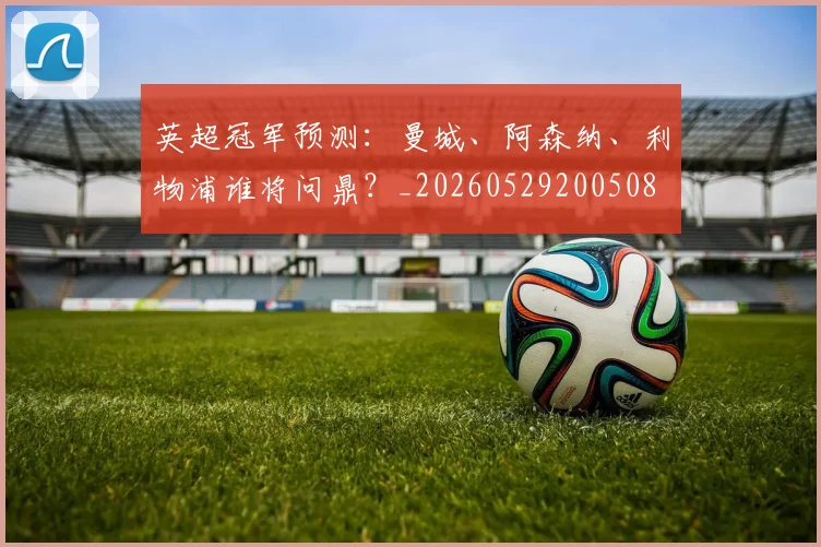 英超冠军预测:曼城、阿森纳、利物浦谁将问鼎?_20260529200508