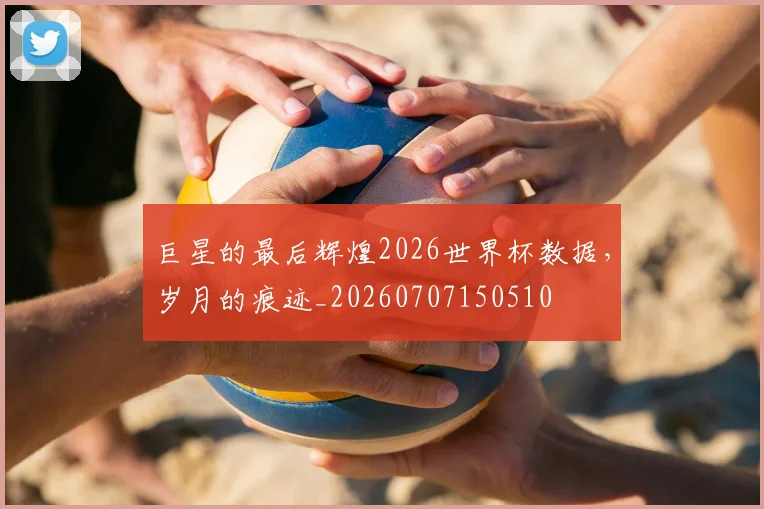 巨星的最后辉煌2026世界杯数据,岁月的痕迹_20260707150510