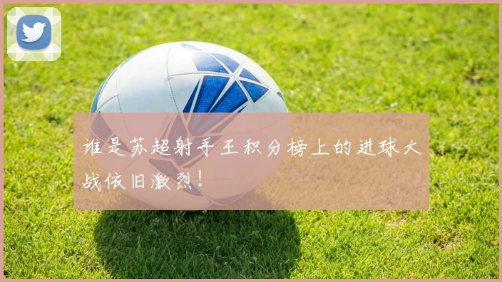 谁是苏超射手王积分榜上的进球大战依旧激烈!