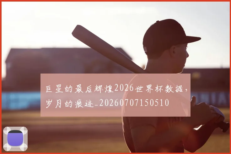 巨星的最后辉煌2026世界杯数据,岁月的痕迹_20260707150510