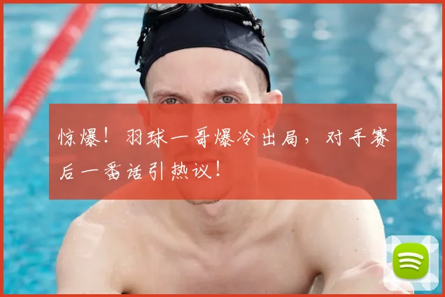 惊爆!羽球一哥爆冷出局,对手赛后一番话引热议!