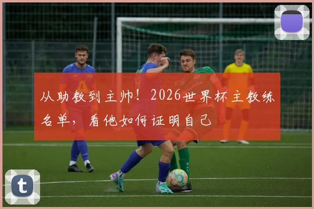 从助教到主帅!2026世界杯主教练名单,看他如何证明自己
