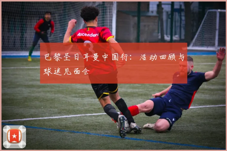 巴黎圣日耳曼中国行：活动回顾与球迷见面会