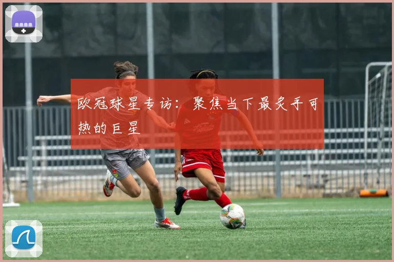 欧冠球星专访：聚焦当下最炙手可热的巨星