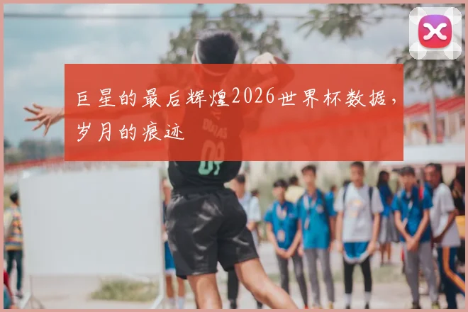 巨星的最后辉煌2026世界杯数据,岁月的痕迹