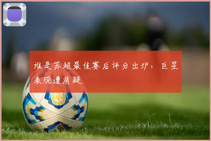 谁是苏超最佳赛后评分出炉,巨星表现遭质疑
